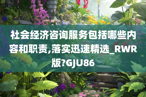 社会经济咨询服务包括哪些内容和职责,落实迅速精选_RWR版?GJU86