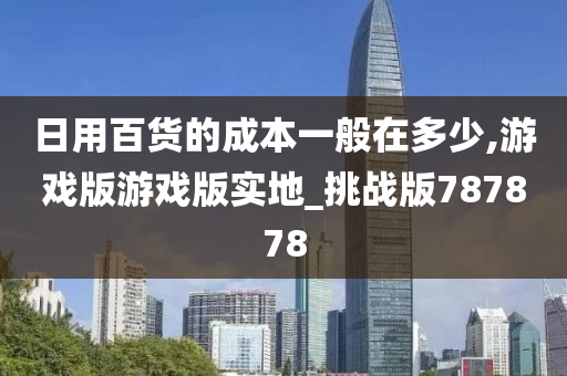 日用百货的成本一般在多少,游戏版游戏版实地_挑战版787878