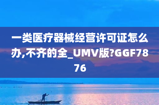 一类医疗器械经营许可证怎么办,不齐的全_UMV版?GGF7876