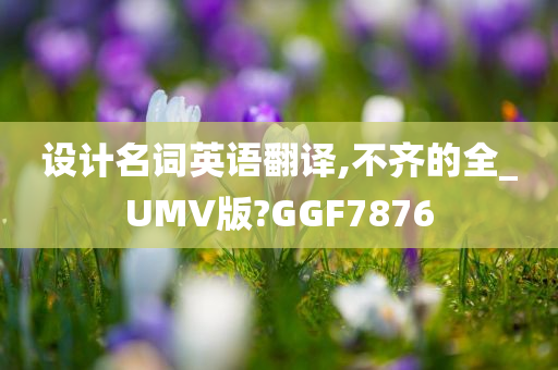 设计名词英语翻译,不齐的全_UMV版?GGF7876