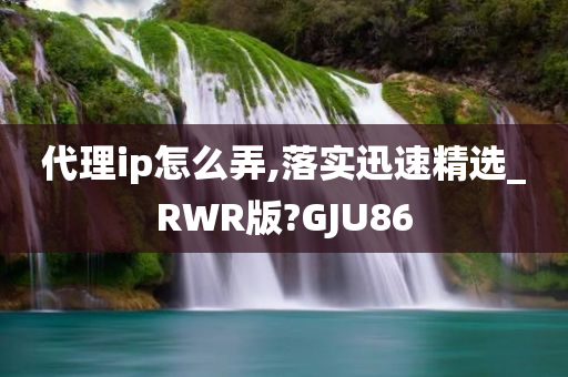 代理ip怎么弄,落实迅速精选_RWR版?GJU86