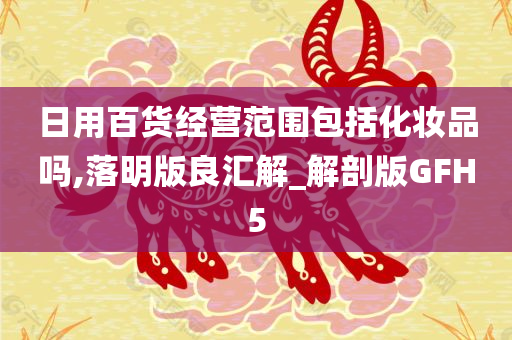 日用百货经营范围包括化妆品吗,落明版良汇解_解剖版GFH5