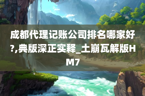 成都代理记账公司排名哪家好?,典版深正实释_土崩瓦解版HM7