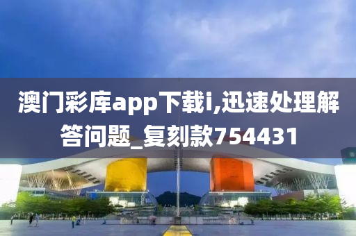 澳门彩库app下载i,迅速处理解答问题_复刻款754431