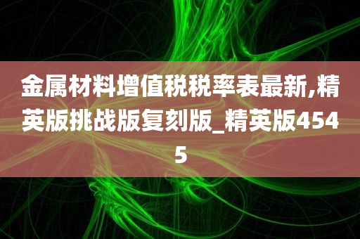 金属材料增值税税率表最新,精英版挑战版复刻版_精英版4545