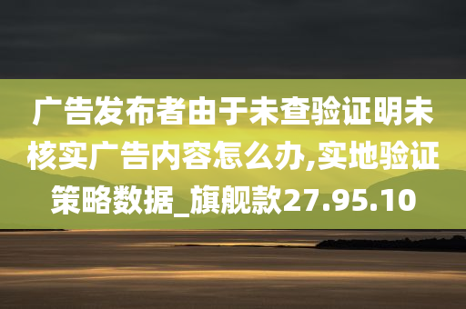 广告发布者由于未查验证明未核实广告内容怎么办,实地验证策略数据_旗舰款27.95.10