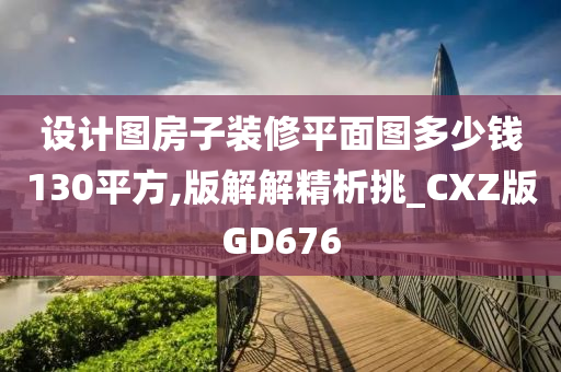 设计图房子装修平面图多少钱130平方,版解解精析挑_CXZ版GD676