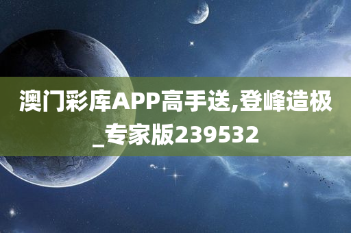 澳门彩库APP高手送,登峰造极_专家版239532