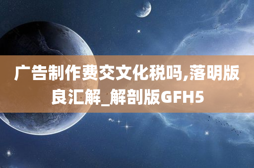 广告制作费交文化税吗,落明版良汇解_解剖版GFH5