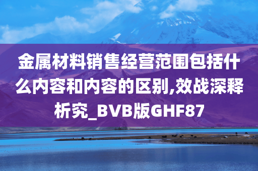 金属材料销售经营范围包括什么内容和内容的区别,效战深释析究_BVB版GHF87