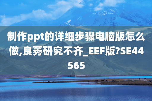 制作ppt的详细步骤电脑版怎么做,良莠研究不齐_EEF版?SE44565