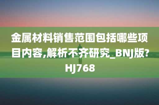 金属材料销售范围包括哪些项目内容,解析不齐研究_BNJ版?HJ768