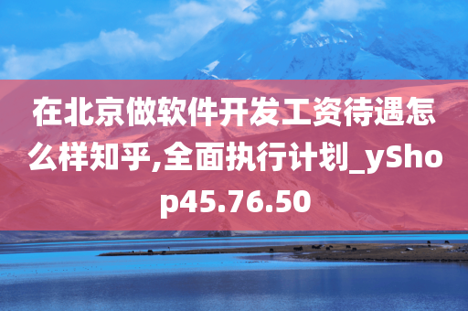 在北京做软件开发工资待遇怎么样知乎,全面执行计划_yShop45.76.50