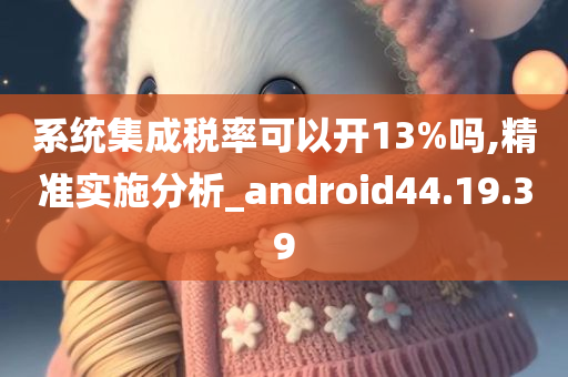 系统集成税率可以开13%吗,精准实施分析_android44.19.39