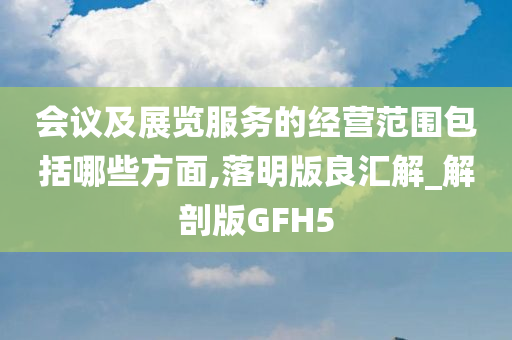 会议及展览服务的经营范围包括哪些方面,落明版良汇解_解剖版GFH5