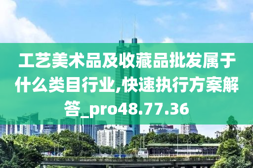 工艺美术品及收藏品批发属于什么类目行业,快速执行方案解答_pro48.77.36