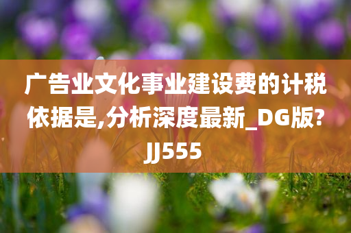 广告业文化事业建设费的计税依据是,分析深度最新_DG版?JJ555