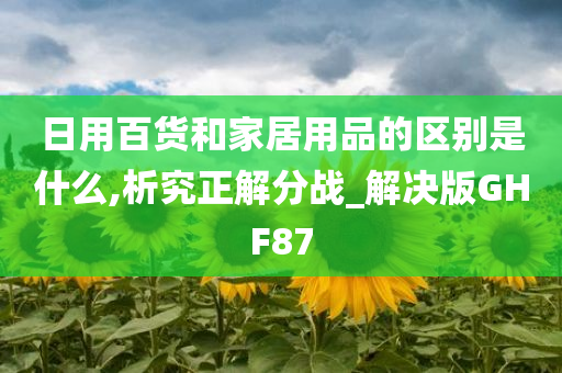 日用百货和家居用品的区别是什么,析究正解分战_解决版GHF87