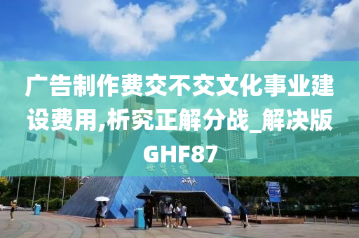 广告制作费交不交文化事业建设费用,析究正解分战_解决版GHF87