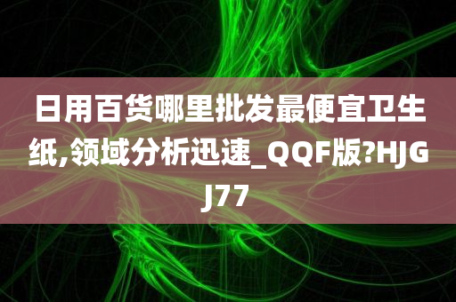 日用百货哪里批发最便宜卫生纸,领域分析迅速_QQF版?HJGJ77