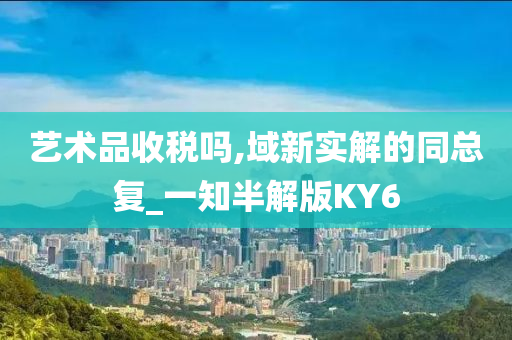 艺术品收税吗,域新实解的同总复_一知半解版KY6