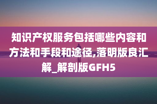 知识产权服务包括哪些内容和方法和手段和途径,落明版良汇解_解剖版GFH5