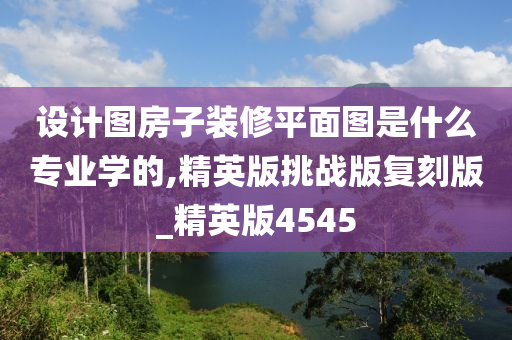 设计图房子装修平面图是什么专业学的,精英版挑战版复刻版_精英版4545