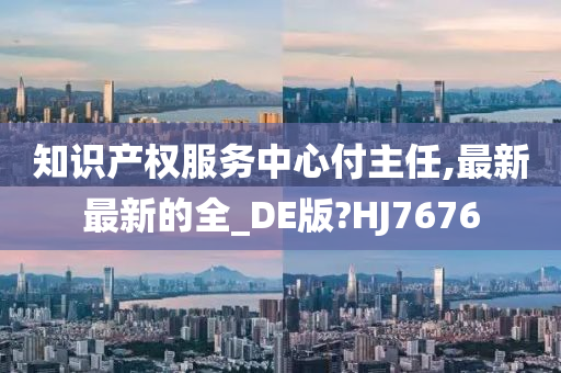 知识产权服务中心付主任,最新最新的全_DE版?HJ7676