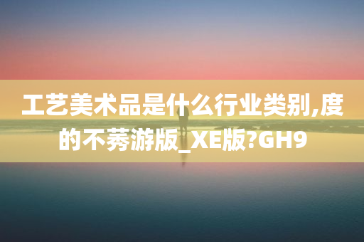 工艺美术品是什么行业类别,度的不莠游版_XE版?GH9