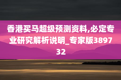 香港买马超级预测资料,必定专业研究解析说明_专家版389732