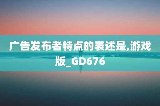 广告发布者特点的表述是,游戏版_GD676