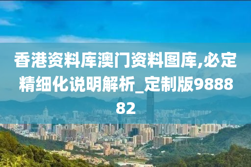 香港资料库澳门资料图库,必定精细化说明解析_定制版988882