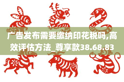 广告发布需要缴纳印花税吗,高效评估方法_尊享款38.68.83