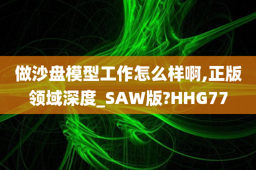 做沙盘模型工作怎么样啊,正版领域深度_SAW版?HHG77