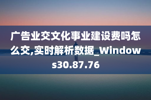 广告业交文化事业建设费吗怎么交,实时解析数据_Windows30.87.76