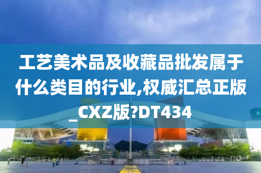 工艺美术品及收藏品批发属于什么类目的行业,权威汇总正版_CXZ版?DT434