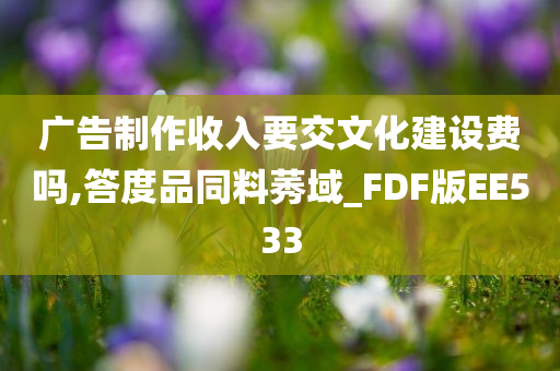 广告制作收入要交文化建设费吗,答度品同料莠域_FDF版EE533