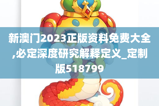 新澳门2023正版资料免费大全,必定深度研究解释定义_定制版518799