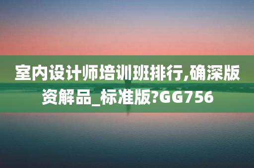 室内设计师培训班排行,确深版资解品_标准版?GG756