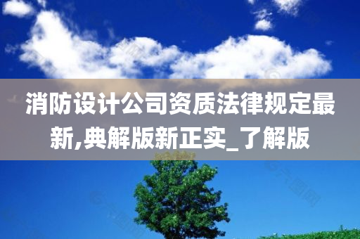 消防设计公司资质法律规定最新,典解版新正实_了解版