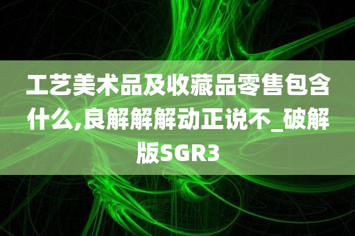 工艺美术品及收藏品零售包含什么,良解解解动正说不_破解版SGR3