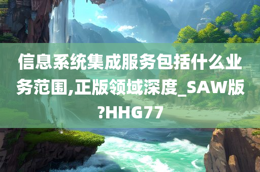 信息系统集成服务包括什么业务范围,正版领域深度_SAW版?HHG77