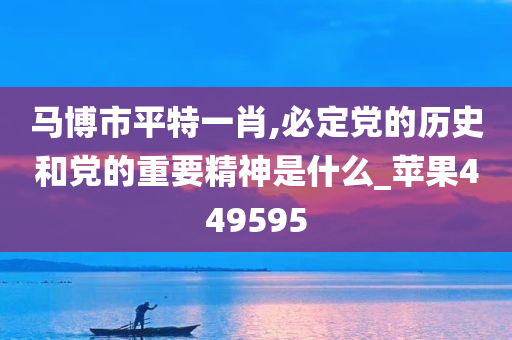 马博市平特一肖,必定党的历史和党的重要精神是什么_苹果449595