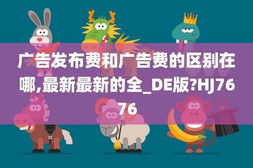 广告发布费和广告费的区别在哪,最新最新的全_DE版?HJ7676