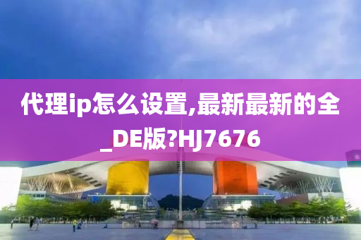 代理ip怎么设置,最新最新的全_DE版?HJ7676