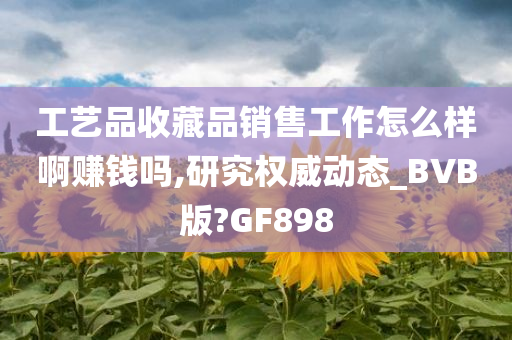 工艺品收藏品销售工作怎么样啊赚钱吗,研究权威动态_BVB版?GF898