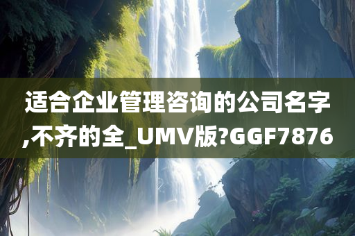 适合企业管理咨询的公司名字,不齐的全_UMV版?GGF7876