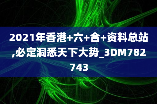 2021年香港+六+合+资料总站,必定洞悉天下大势_3DM782743