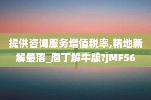 提供咨询服务增值税率,精地新解最落_庖丁解牛版?JMF56