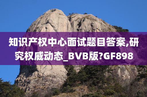 知识产权中心面试题目答案,研究权威动态_BVB版?GF898